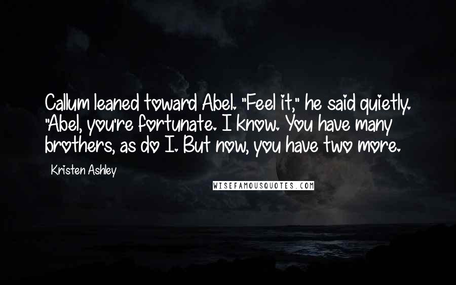 Kristen Ashley Quotes: Callum leaned toward Abel. "Feel it," he said quietly. "Abel, you're fortunate. I know. You have many brothers, as do I. But now, you have two more.