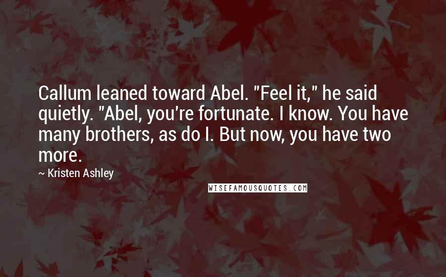 Kristen Ashley Quotes: Callum leaned toward Abel. "Feel it," he said quietly. "Abel, you're fortunate. I know. You have many brothers, as do I. But now, you have two more.