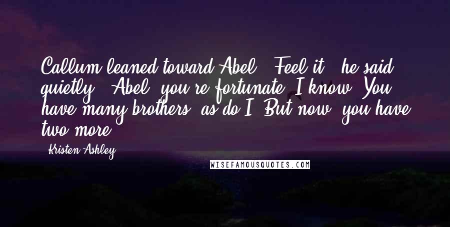 Kristen Ashley Quotes: Callum leaned toward Abel. "Feel it," he said quietly. "Abel, you're fortunate. I know. You have many brothers, as do I. But now, you have two more.