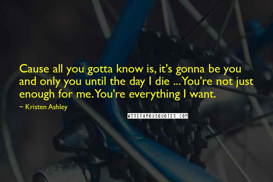 Kristen Ashley Quotes: Cause all you gotta know is, it's gonna be you and only you until the day I die ... You're not just enough for me. You're everything I want.