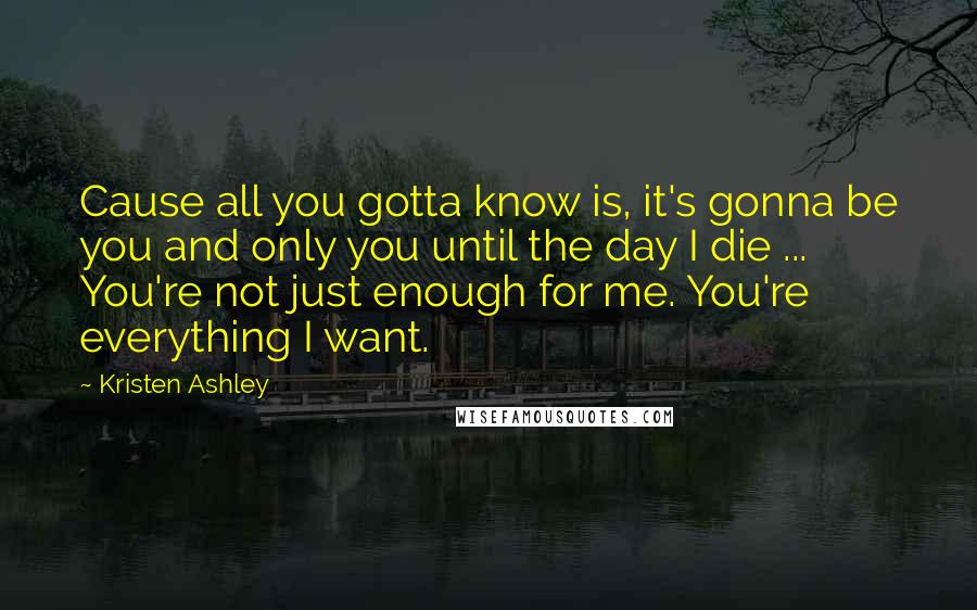 Kristen Ashley Quotes: Cause all you gotta know is, it's gonna be you and only you until the day I die ... You're not just enough for me. You're everything I want.