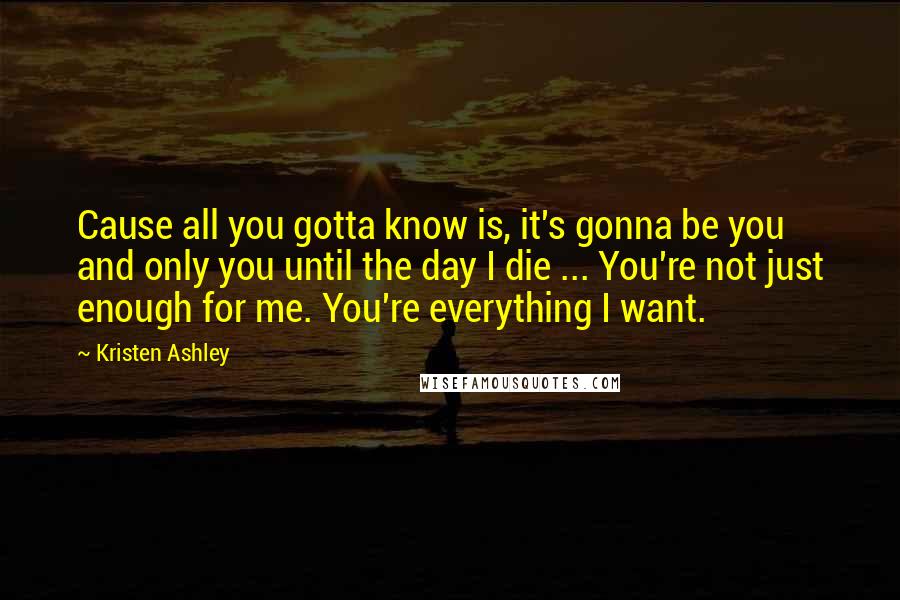 Kristen Ashley Quotes: Cause all you gotta know is, it's gonna be you and only you until the day I die ... You're not just enough for me. You're everything I want.