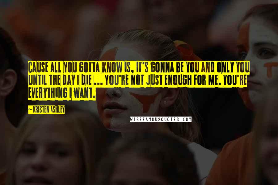 Kristen Ashley Quotes: Cause all you gotta know is, it's gonna be you and only you until the day I die ... You're not just enough for me. You're everything I want.