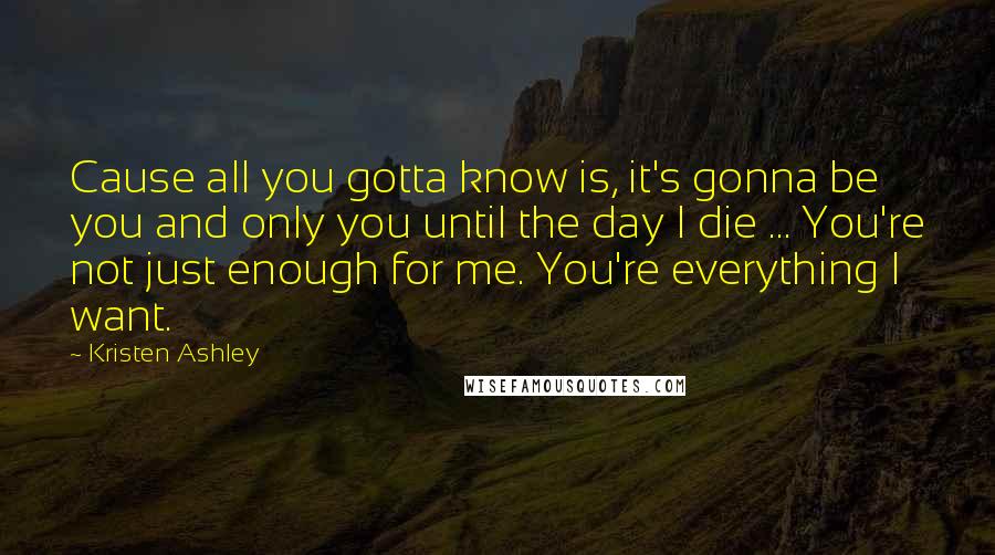 Kristen Ashley Quotes: Cause all you gotta know is, it's gonna be you and only you until the day I die ... You're not just enough for me. You're everything I want.