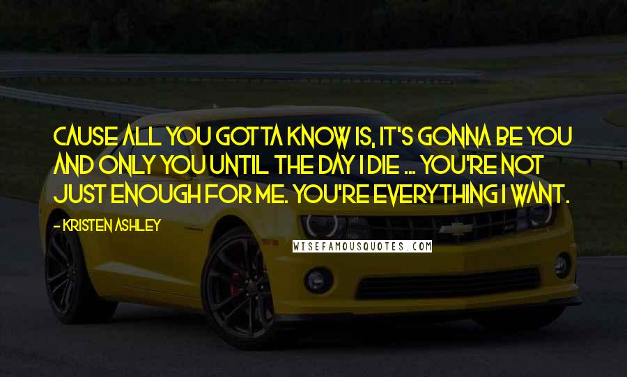 Kristen Ashley Quotes: Cause all you gotta know is, it's gonna be you and only you until the day I die ... You're not just enough for me. You're everything I want.