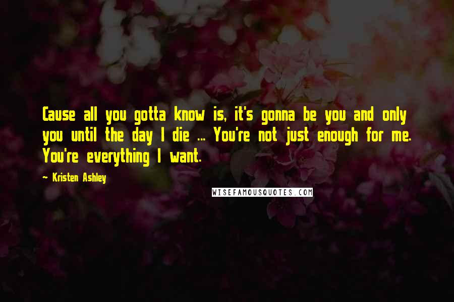 Kristen Ashley Quotes: Cause all you gotta know is, it's gonna be you and only you until the day I die ... You're not just enough for me. You're everything I want.