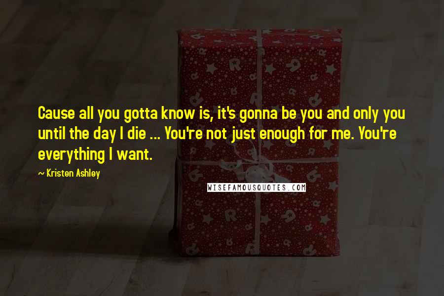 Kristen Ashley Quotes: Cause all you gotta know is, it's gonna be you and only you until the day I die ... You're not just enough for me. You're everything I want.