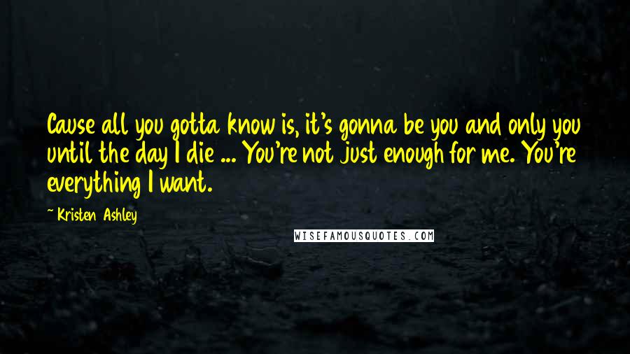 Kristen Ashley Quotes: Cause all you gotta know is, it's gonna be you and only you until the day I die ... You're not just enough for me. You're everything I want.