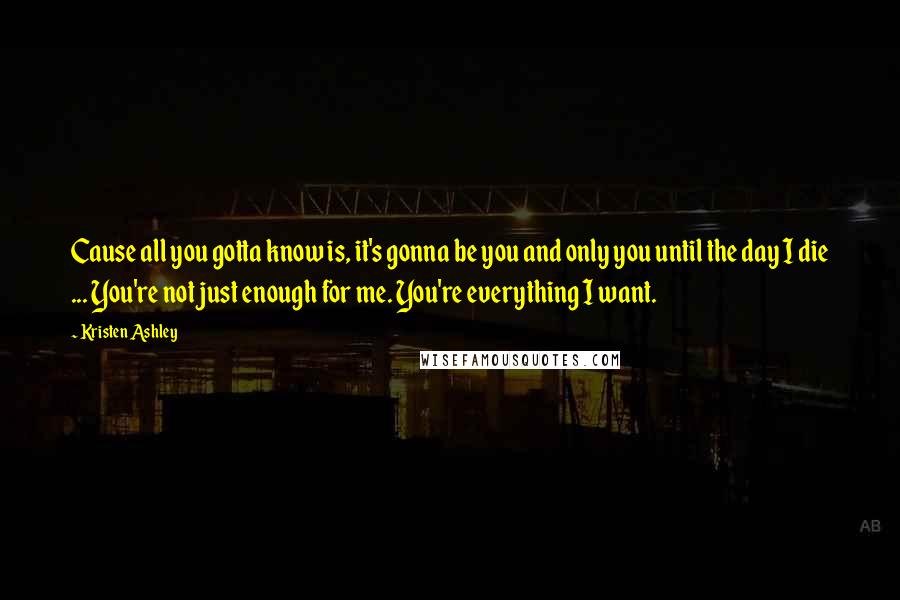 Kristen Ashley Quotes: Cause all you gotta know is, it's gonna be you and only you until the day I die ... You're not just enough for me. You're everything I want.