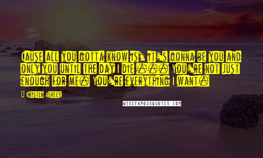 Kristen Ashley Quotes: Cause all you gotta know is, it's gonna be you and only you until the day I die ... You're not just enough for me. You're everything I want.