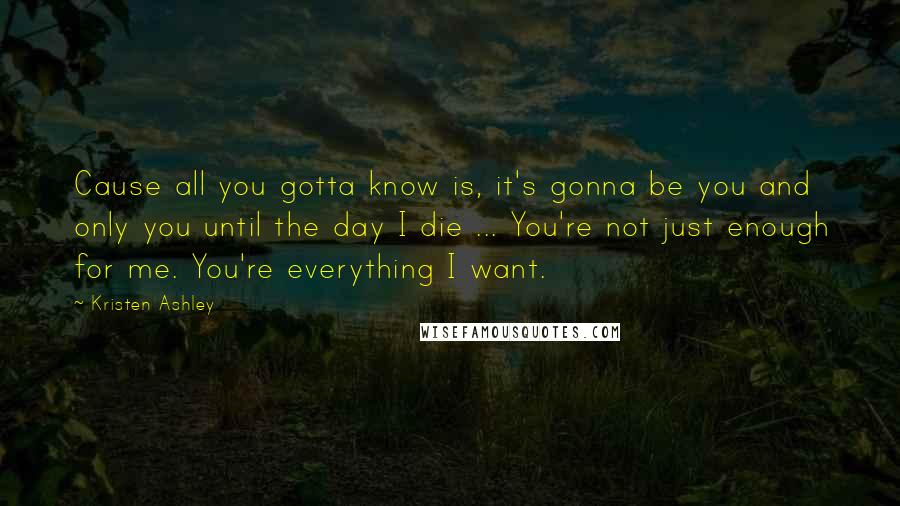 Kristen Ashley Quotes: Cause all you gotta know is, it's gonna be you and only you until the day I die ... You're not just enough for me. You're everything I want.