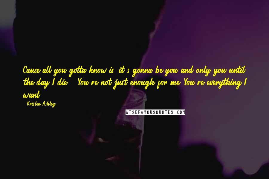 Kristen Ashley Quotes: Cause all you gotta know is, it's gonna be you and only you until the day I die ... You're not just enough for me. You're everything I want.