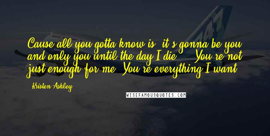 Kristen Ashley Quotes: Cause all you gotta know is, it's gonna be you and only you until the day I die ... You're not just enough for me. You're everything I want.