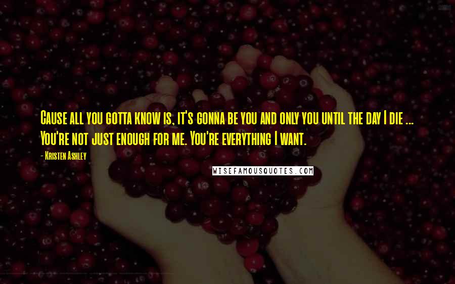 Kristen Ashley Quotes: Cause all you gotta know is, it's gonna be you and only you until the day I die ... You're not just enough for me. You're everything I want.