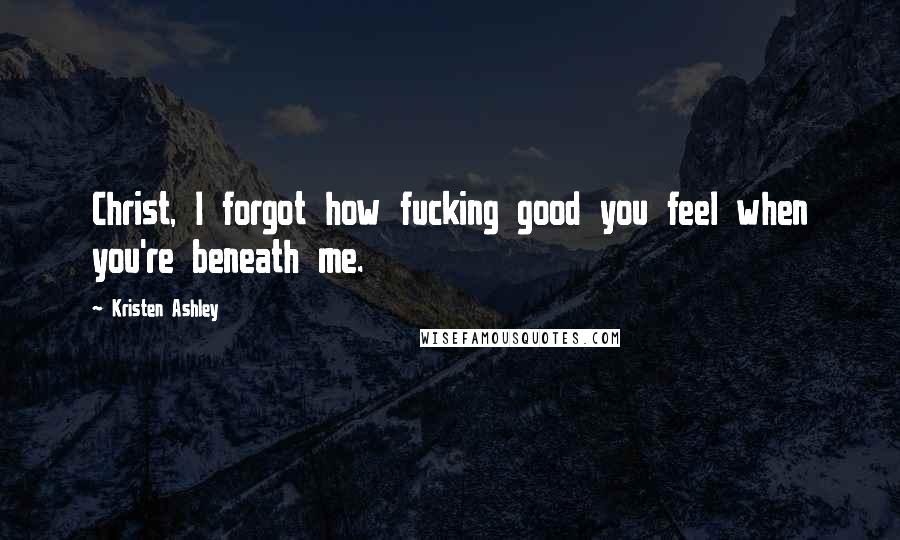 Kristen Ashley Quotes: Christ, I forgot how fucking good you feel when you're beneath me.