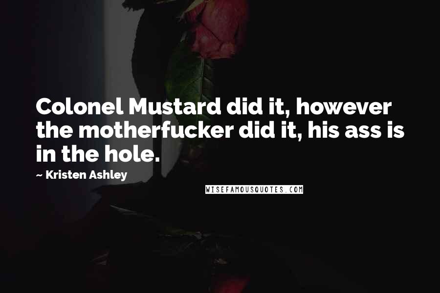 Kristen Ashley Quotes: Colonel Mustard did it, however the motherfucker did it, his ass is in the hole.