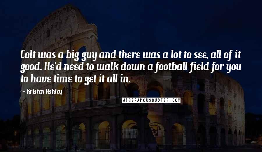 Kristen Ashley Quotes: Colt was a big guy and there was a lot to see, all of it good. He'd need to walk down a football field for you to have time to get it all in.