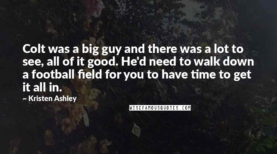 Kristen Ashley Quotes: Colt was a big guy and there was a lot to see, all of it good. He'd need to walk down a football field for you to have time to get it all in.