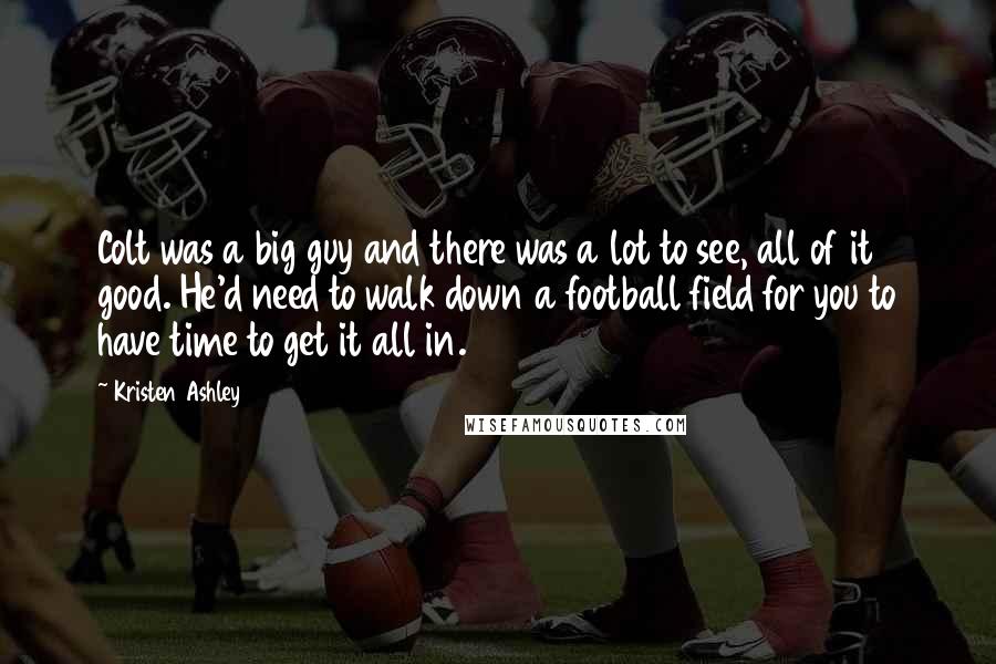 Kristen Ashley Quotes: Colt was a big guy and there was a lot to see, all of it good. He'd need to walk down a football field for you to have time to get it all in.