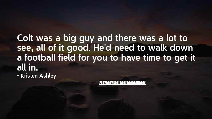 Kristen Ashley Quotes: Colt was a big guy and there was a lot to see, all of it good. He'd need to walk down a football field for you to have time to get it all in.