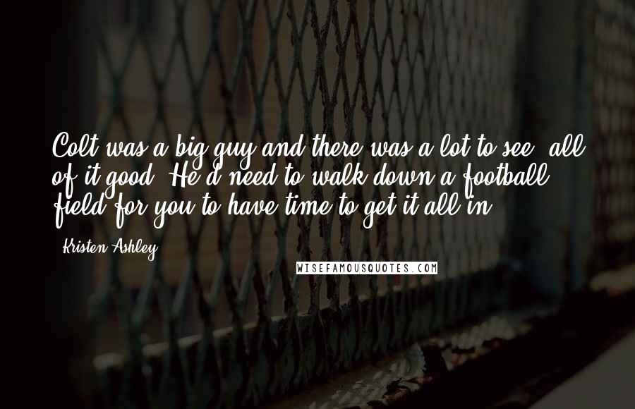 Kristen Ashley Quotes: Colt was a big guy and there was a lot to see, all of it good. He'd need to walk down a football field for you to have time to get it all in.