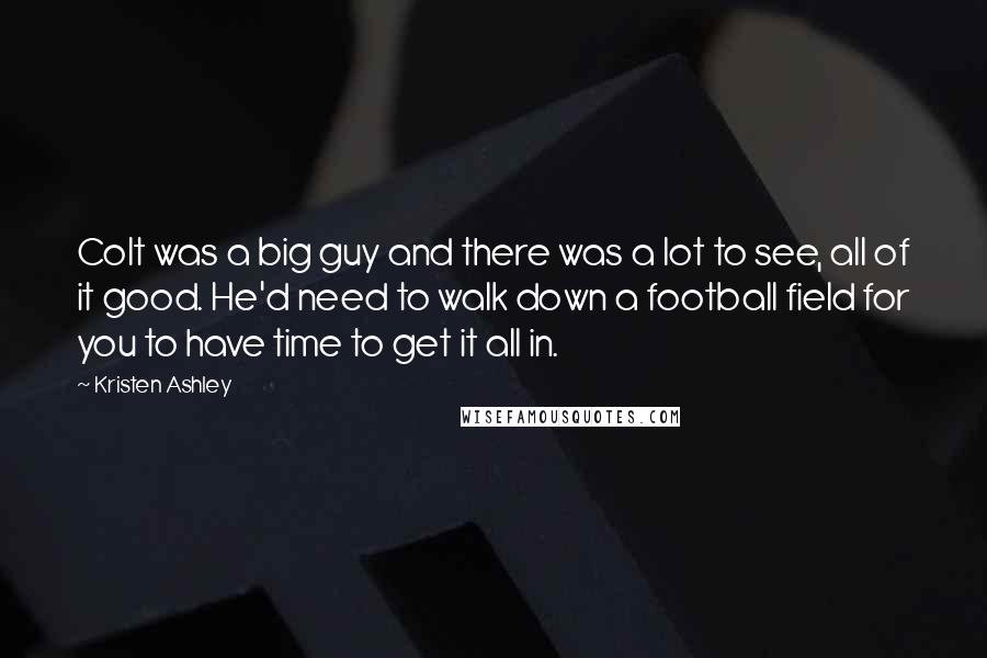 Kristen Ashley Quotes: Colt was a big guy and there was a lot to see, all of it good. He'd need to walk down a football field for you to have time to get it all in.