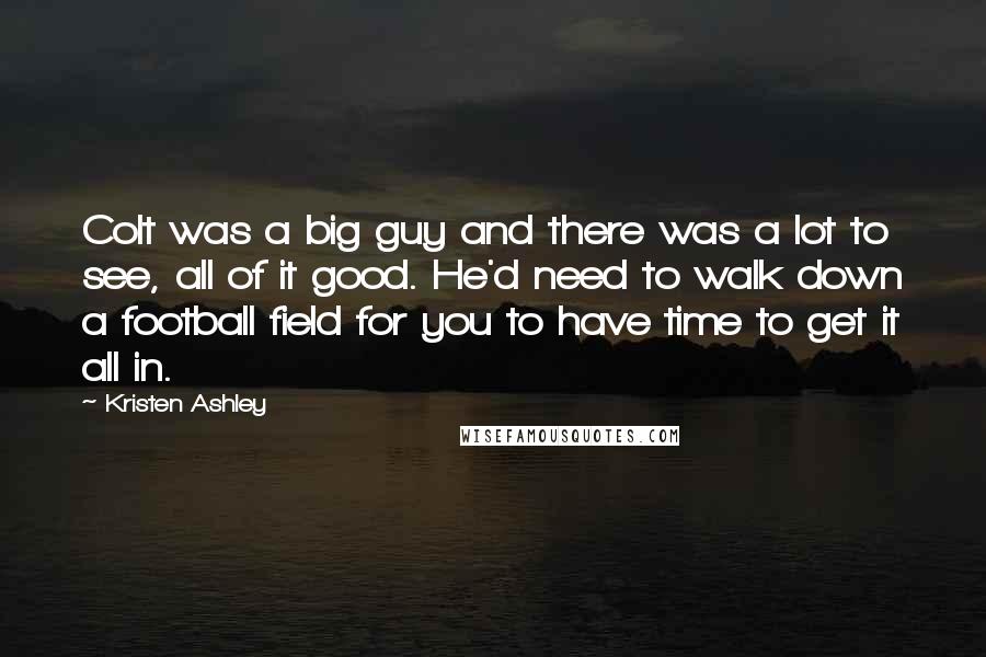 Kristen Ashley Quotes: Colt was a big guy and there was a lot to see, all of it good. He'd need to walk down a football field for you to have time to get it all in.