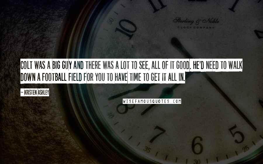Kristen Ashley Quotes: Colt was a big guy and there was a lot to see, all of it good. He'd need to walk down a football field for you to have time to get it all in.