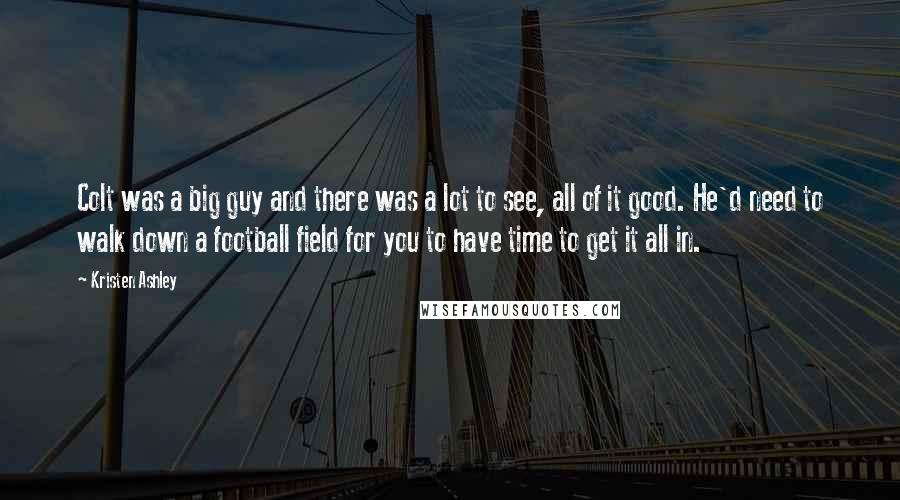 Kristen Ashley Quotes: Colt was a big guy and there was a lot to see, all of it good. He'd need to walk down a football field for you to have time to get it all in.