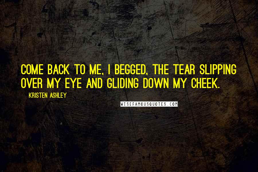 Kristen Ashley Quotes: Come back to me, I begged, the tear slipping over my eye and gliding down my cheek.