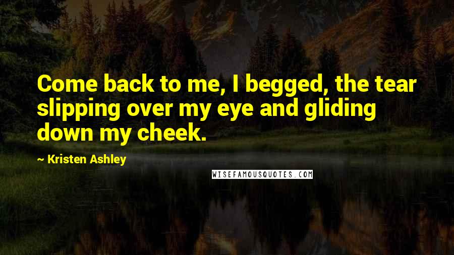 Kristen Ashley Quotes: Come back to me, I begged, the tear slipping over my eye and gliding down my cheek.