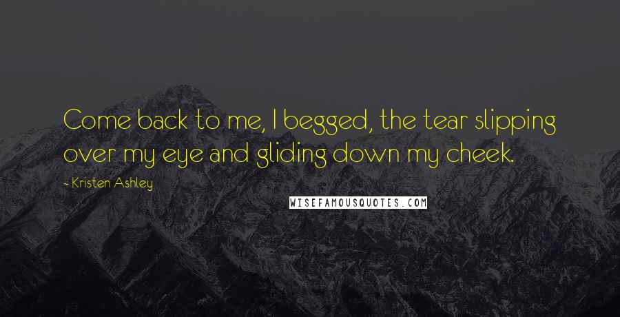 Kristen Ashley Quotes: Come back to me, I begged, the tear slipping over my eye and gliding down my cheek.