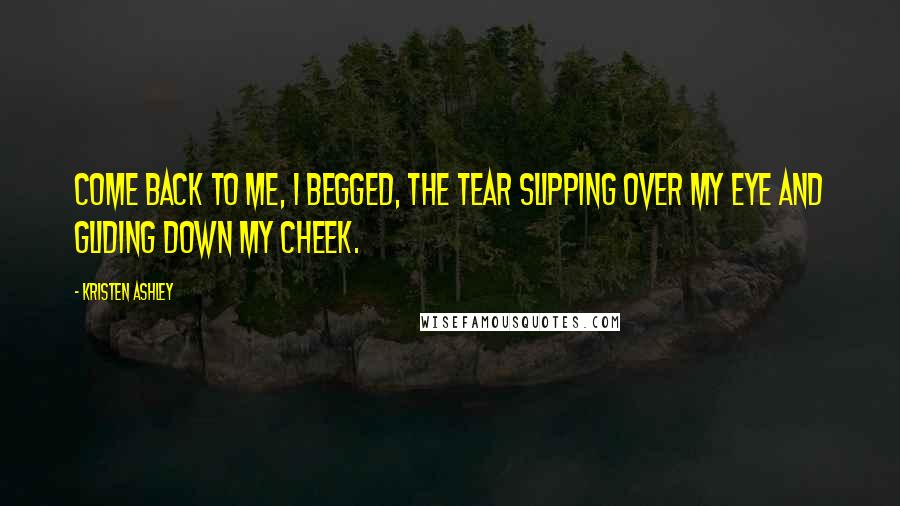 Kristen Ashley Quotes: Come back to me, I begged, the tear slipping over my eye and gliding down my cheek.