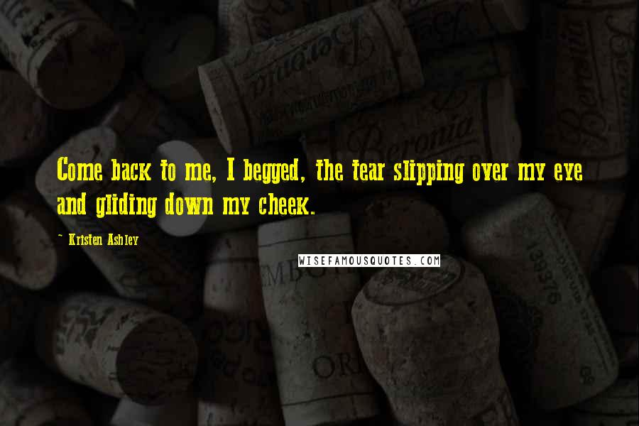 Kristen Ashley Quotes: Come back to me, I begged, the tear slipping over my eye and gliding down my cheek.