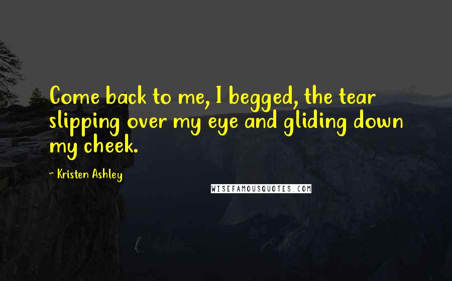 Kristen Ashley Quotes: Come back to me, I begged, the tear slipping over my eye and gliding down my cheek.