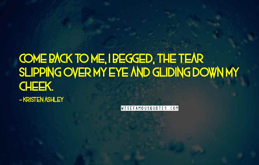 Kristen Ashley Quotes: Come back to me, I begged, the tear slipping over my eye and gliding down my cheek.