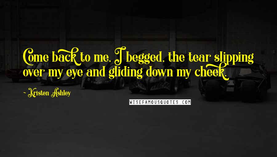 Kristen Ashley Quotes: Come back to me, I begged, the tear slipping over my eye and gliding down my cheek.