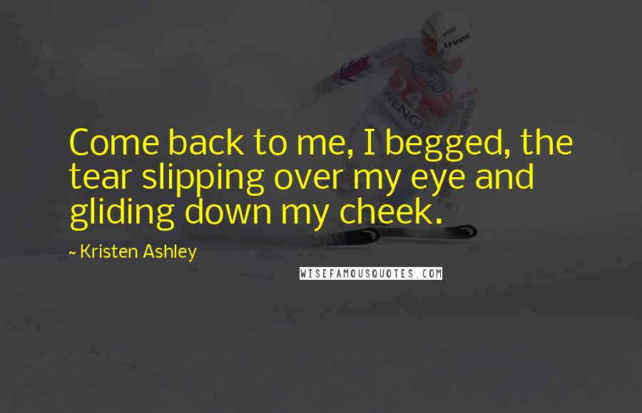 Kristen Ashley Quotes: Come back to me, I begged, the tear slipping over my eye and gliding down my cheek.