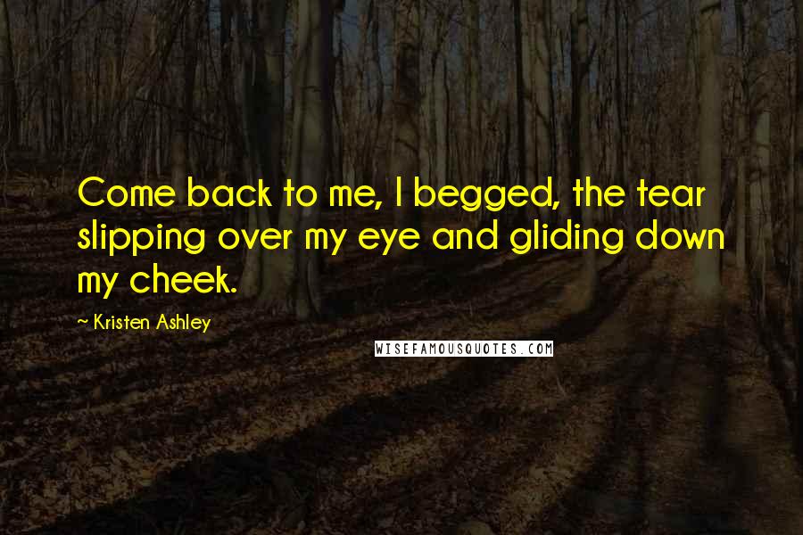 Kristen Ashley Quotes: Come back to me, I begged, the tear slipping over my eye and gliding down my cheek.