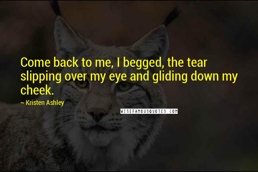 Kristen Ashley Quotes: Come back to me, I begged, the tear slipping over my eye and gliding down my cheek.