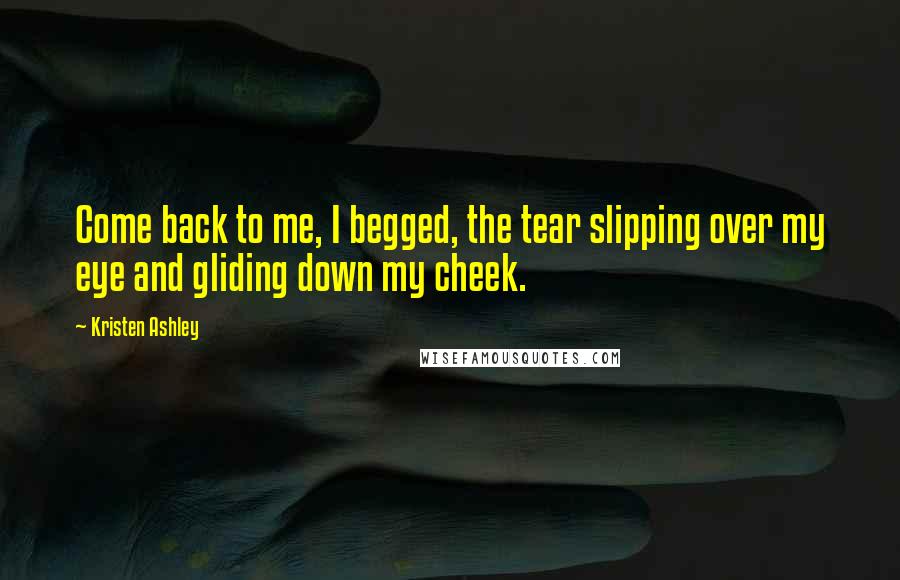 Kristen Ashley Quotes: Come back to me, I begged, the tear slipping over my eye and gliding down my cheek.