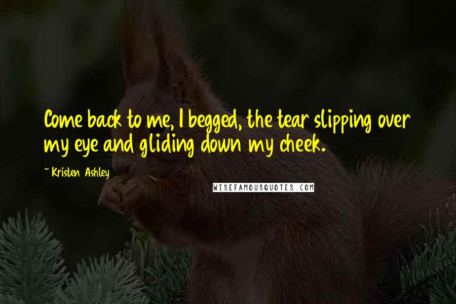 Kristen Ashley Quotes: Come back to me, I begged, the tear slipping over my eye and gliding down my cheek.