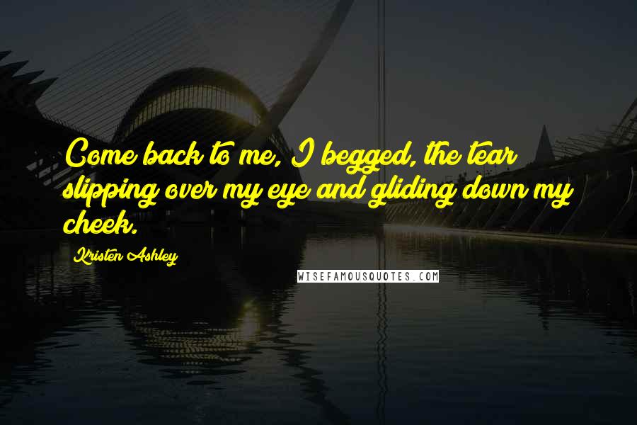 Kristen Ashley Quotes: Come back to me, I begged, the tear slipping over my eye and gliding down my cheek.