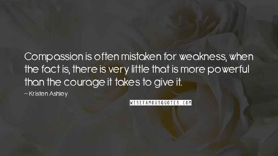 Kristen Ashley Quotes: Compassion is often mistaken for weakness, when the fact is, there is very little that is more powerful than the courage it takes to give it.