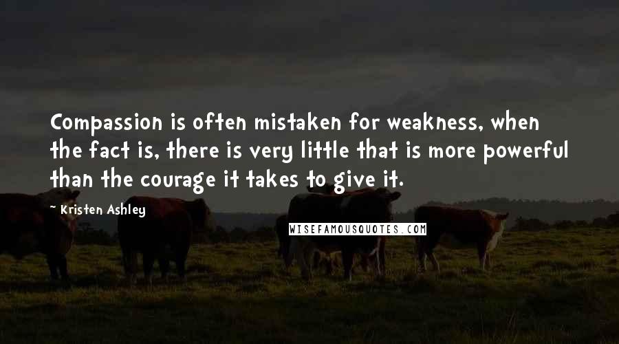 Kristen Ashley Quotes: Compassion is often mistaken for weakness, when the fact is, there is very little that is more powerful than the courage it takes to give it.