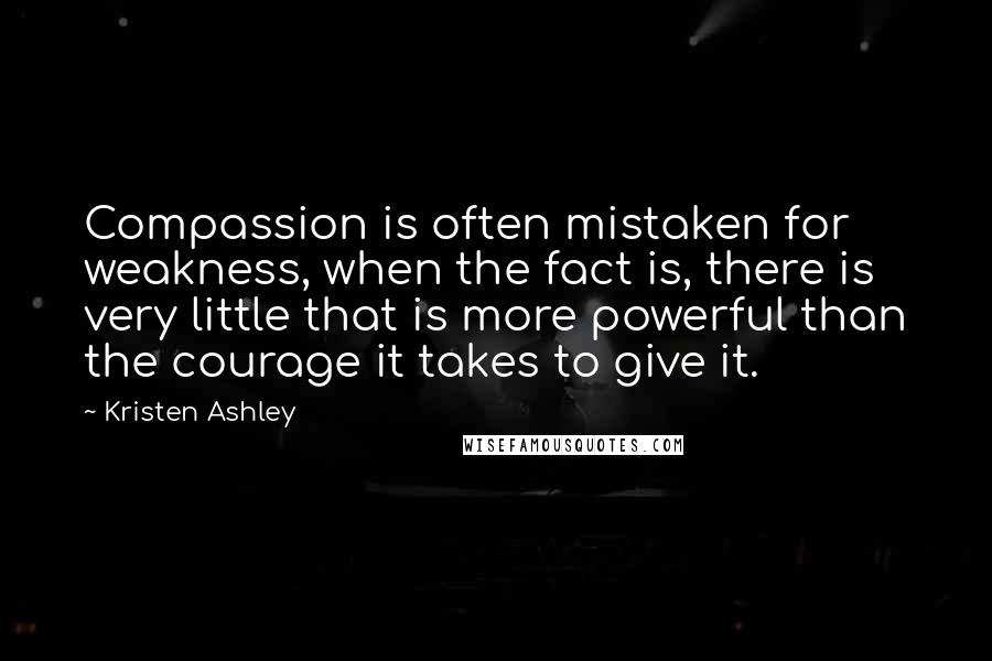 Kristen Ashley Quotes: Compassion is often mistaken for weakness, when the fact is, there is very little that is more powerful than the courage it takes to give it.