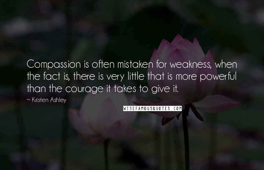 Kristen Ashley Quotes: Compassion is often mistaken for weakness, when the fact is, there is very little that is more powerful than the courage it takes to give it.