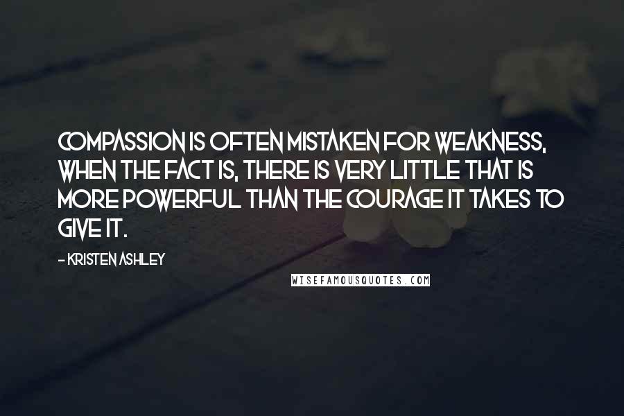 Kristen Ashley Quotes: Compassion is often mistaken for weakness, when the fact is, there is very little that is more powerful than the courage it takes to give it.