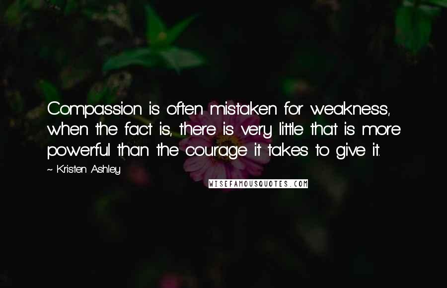 Kristen Ashley Quotes: Compassion is often mistaken for weakness, when the fact is, there is very little that is more powerful than the courage it takes to give it.