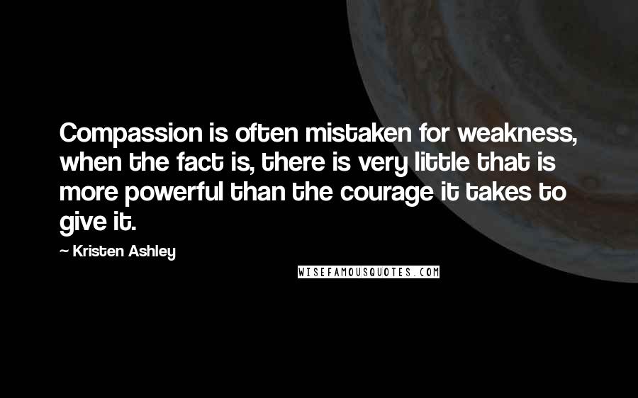 Kristen Ashley Quotes: Compassion is often mistaken for weakness, when the fact is, there is very little that is more powerful than the courage it takes to give it.